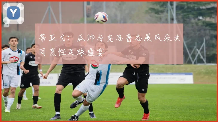 蒂亚戈：瓜帅与克洛普各展风采共同烹饪足球盛宴