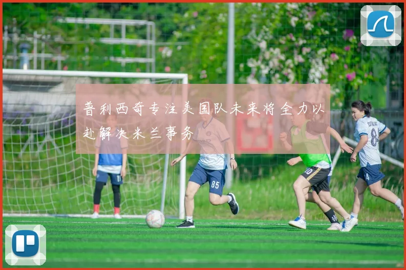 普利西奇专注美国队未来将全力以赴解决米兰事务