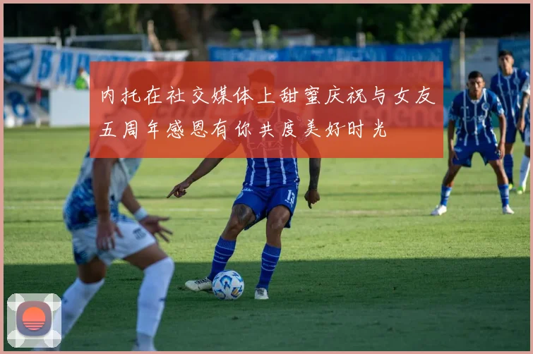 内托在社交媒体上甜蜜庆祝与女友五周年感恩有你共度美好时光
