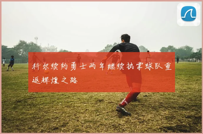 科尔续约勇士两年继续执掌球队重返辉煌之路