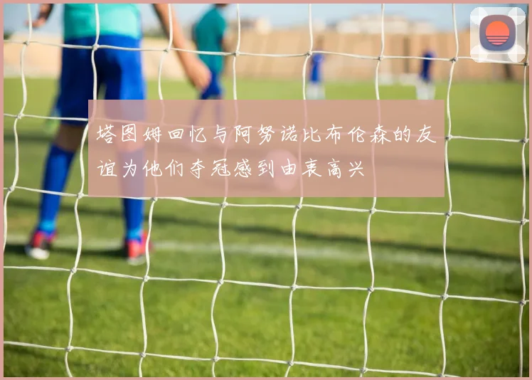 塔图姆回忆与阿努诺比布伦森的友谊为他们夺冠感到由衷高兴