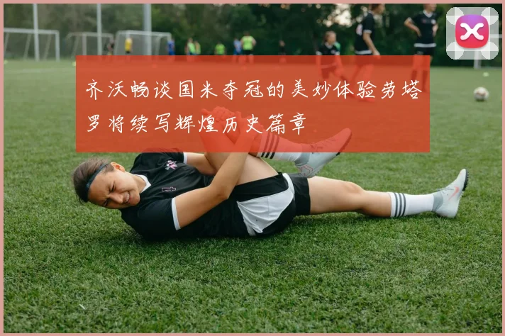齐沃畅谈国米夺冠的美妙体验劳塔罗将续写辉煌历史篇章