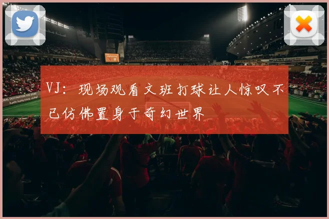 VJ：现场观看文班打球让人惊叹不已仿佛置身于奇幻世界