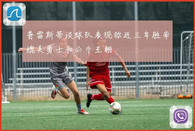 普雷斯蒂谈球队表现称近三年胜率媲美勇士和公牛王朝