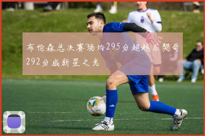 布伦森总决赛场均295分超越东契奇292分成新星之光