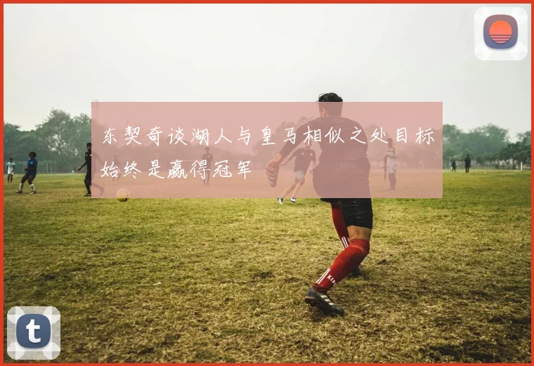 东契奇谈湖人与皇马相似之处目标始终是赢得冠军