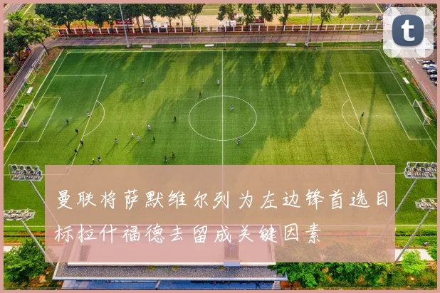 曼联将萨默维尔列为左边锋首选目标拉什福德去留成关键因素