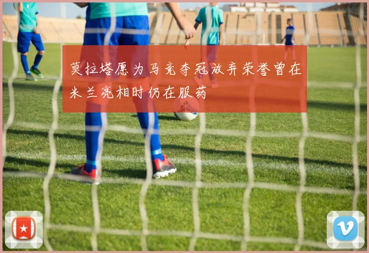 莫拉塔愿为马竞夺冠放弃荣誉曾在米兰亮相时仍在服药