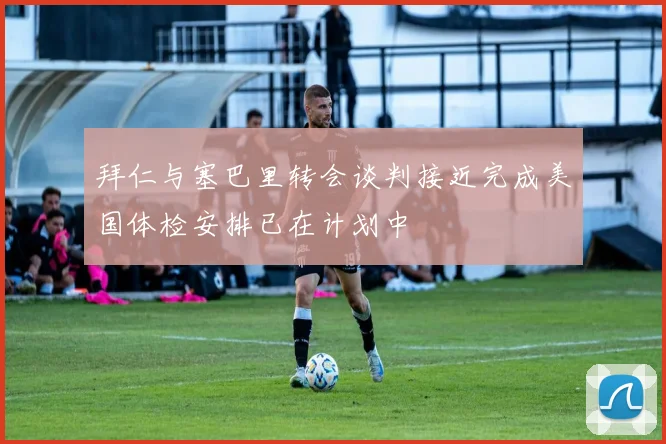 拜仁与塞巴里转会谈判接近完成美国体检安排已在计划中