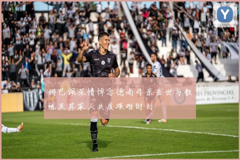 姆巴佩深情悼念德尚母亲去世与教练及其家人共度艰难时刻