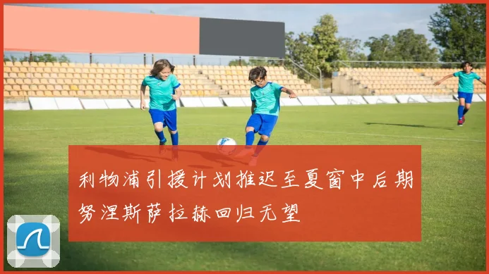 利物浦引援计划推迟至夏窗中后期努涅斯萨拉赫回归无望