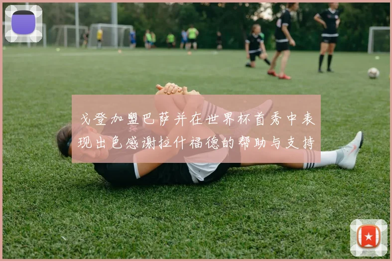 戈登加盟巴萨并在世界杯首秀中表现出色感谢拉什福德的帮助与支持