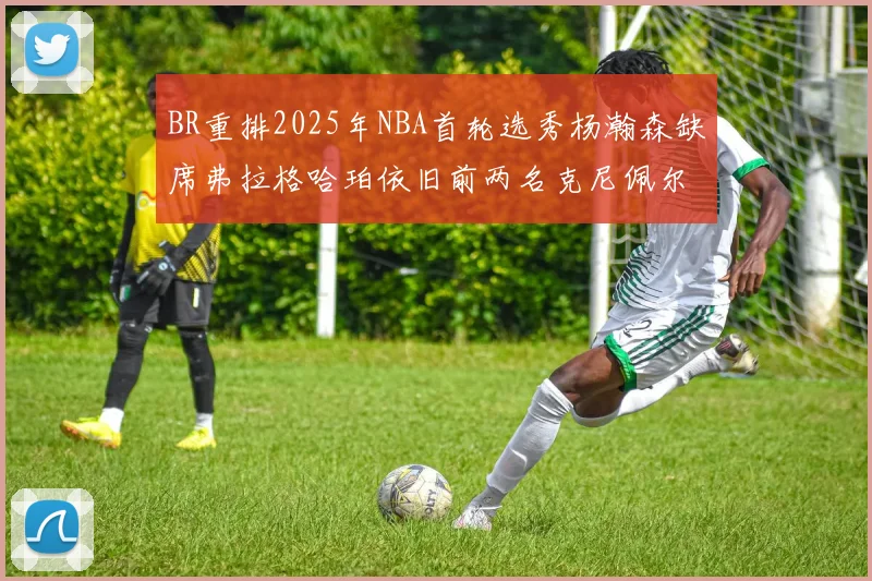 BR重排2025年NBA首轮选秀杨瀚森缺席弗拉格哈珀依旧前两名克尼佩尔锁定探花位