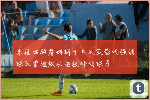 乐福回顾詹姆斯十年决策影响强调球队掌控权从老板转向球员