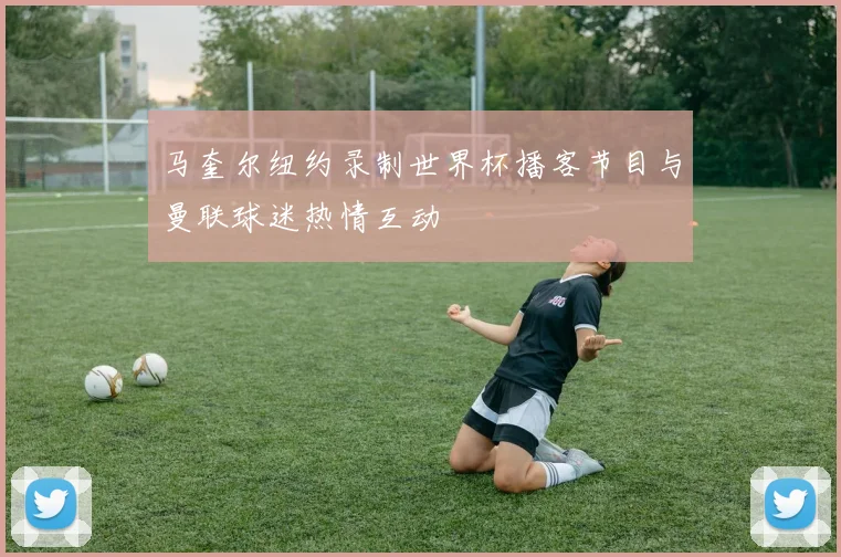 马奎尔纽约录制世界杯播客节目与曼联球迷热情互动