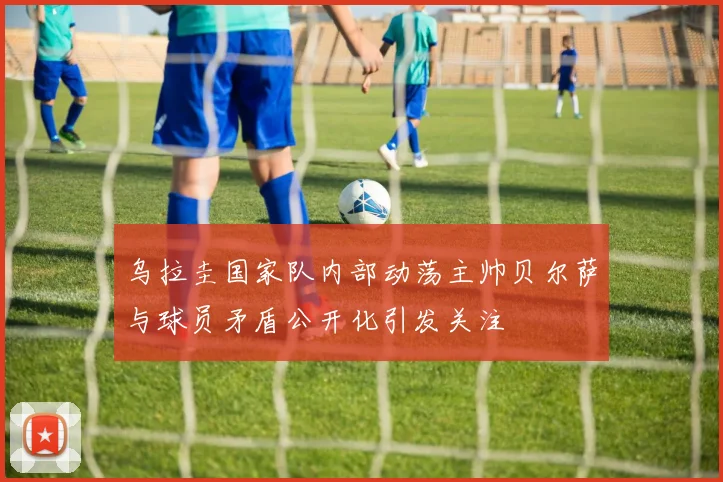 乌拉圭国家队内部动荡主帅贝尔萨与球员矛盾公开化引发关注