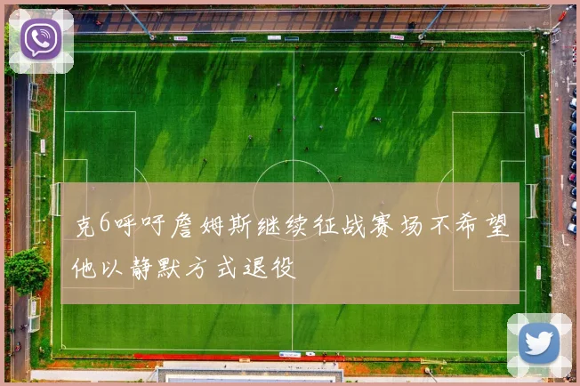 克6呼吁詹姆斯继续征战赛场不希望他以静默方式退役